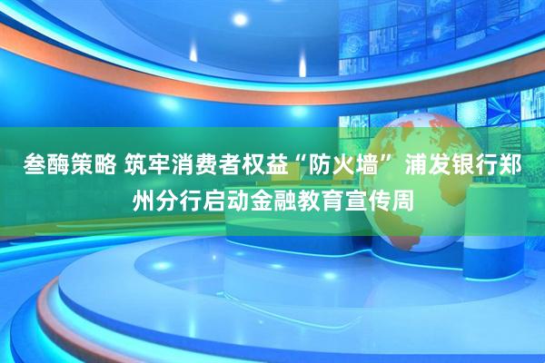 叁酶策略 筑牢消费者权益“防火墙” 浦发银行郑州分行启动金融教育宣传周