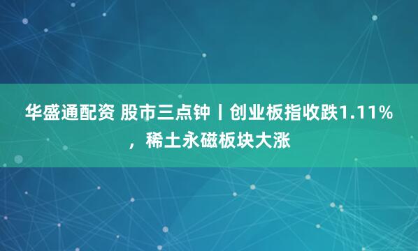 华盛通配资 股市三点钟丨创业板指收跌1.11%，稀土永磁板块大涨