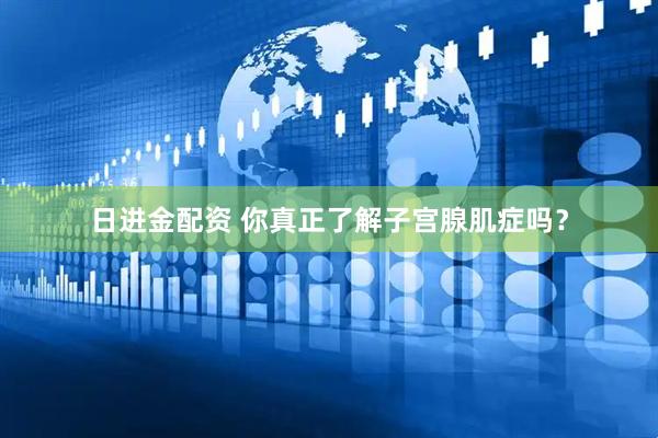 日进金配资 你真正了解子宫腺肌症吗？