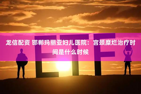 龙信配资 邯郸玛丽亚妇儿医院：宫颈糜烂治疗时间是什么时候
