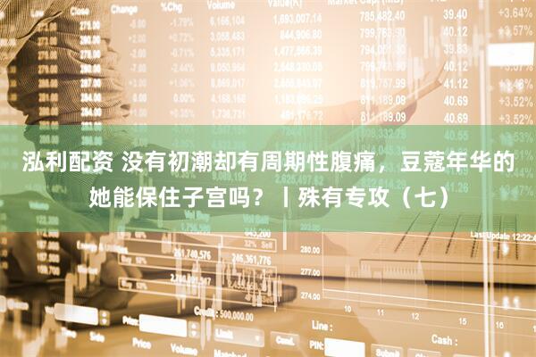 泓利配资 没有初潮却有周期性腹痛，豆蔻年华的她能保住子宫吗？丨殊有专攻（七）
