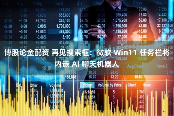 博股论金配资 再见搜索框：微软 Win11 任务栏将内嵌 AI 聊天机器人