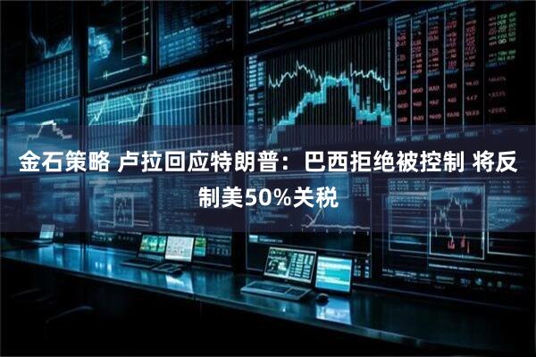 金石策略 卢拉回应特朗普：巴西拒绝被控制 将反制美50%关税
