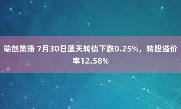 瑞创策略 7月30日蓝天转债下跌0.25%，转股溢价率12.58%
