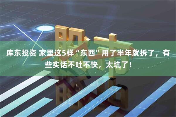 库东投资 家里这5样“东西”用了半年就拆了，有些实话不吐不快，太坑了！